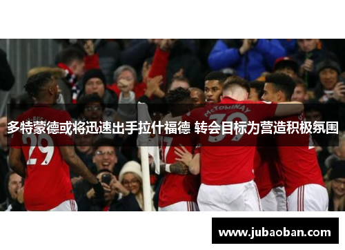 多特蒙德或将迅速出手拉什福德 转会目标为营造积极氛围