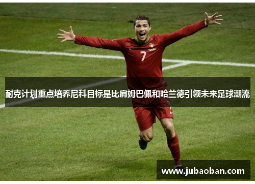 耐克计划重点培养尼科目标是比肩姆巴佩和哈兰德引领未来足球潮流