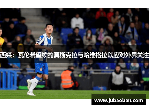 西媒：瓦伦希望续约莫斯克拉与哈维格拉以应对外界关注